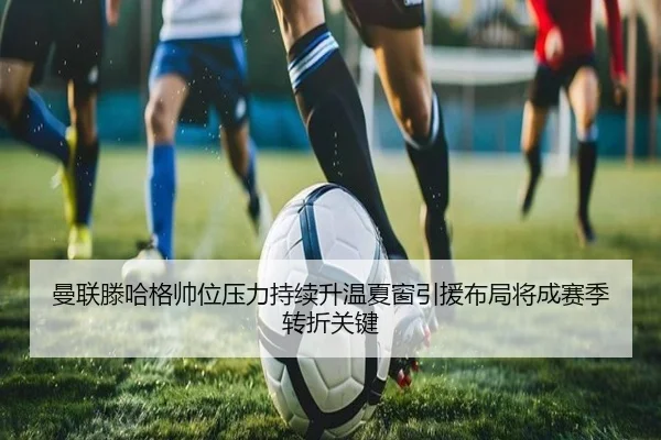曼联滕哈格帅位压力持续升温夏窗引援布局将成赛季转折关键