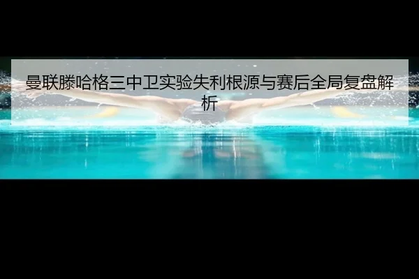 曼联滕哈格三中卫实验失利根源与赛后全局复盘解析