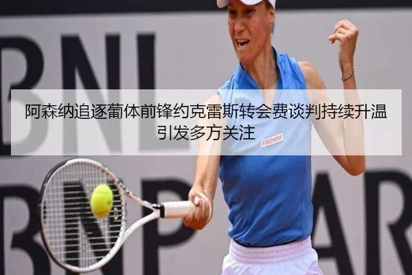 阿森纳追逐葡体前锋约克雷斯转会费谈判持续升温引发多方关注