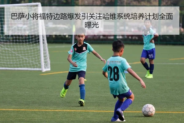 巴萨小将福特边路爆发引关注哈维系统培养计划全面曝光