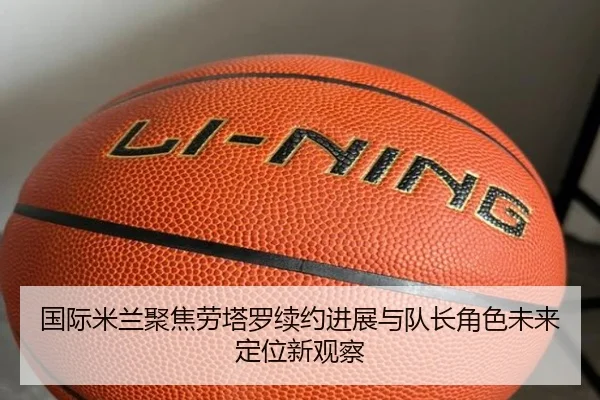 国际米兰聚焦劳塔罗续约进展与队长角色未来定位新观察