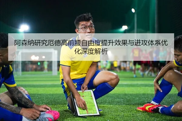 阿森纳研究厄德高前腰自由度提升效果与进攻体系优化深度解析