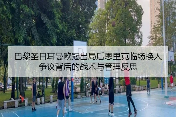 巴黎圣日耳曼欧冠出局后恩里克临场换人争议背后的战术与管理反思